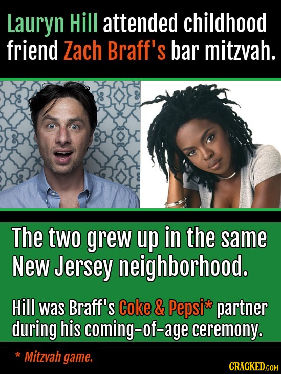 Lauryn Hill attended childhood friend Zach Braff's bar mitzvah. The two grew up in the same New Jersey neighborhood. Hill was Braff's Coke & Pepsi* pa