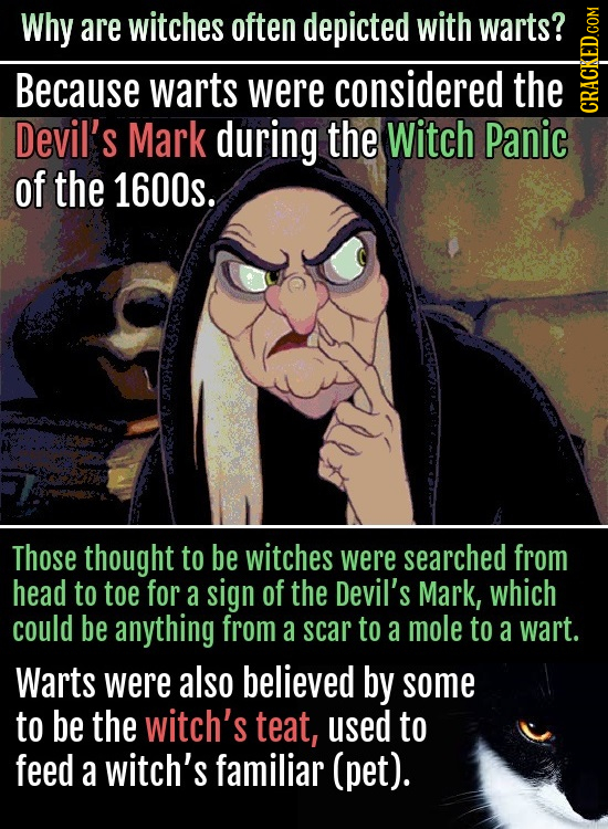 Why are witches often depicted with warts? Because warts were considered the Devil's Mark during the Witch Panic cRA of the 1600s. Those thought to be