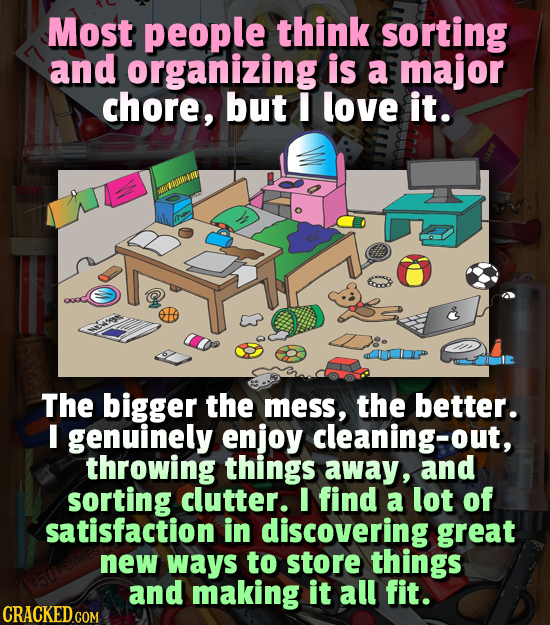 Most people think sorting and organizing is a major chore, but I love it. The bigger the mess, the better. I genuinely enjoy cleaning-out, throwing th