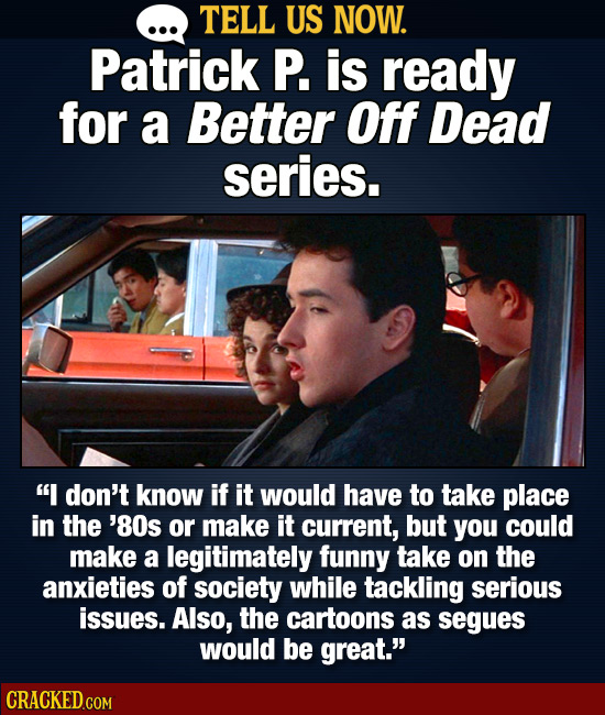 . TELL US NOW. Patrick P. is ready for a Better Off Dead series. I don't know if it would have to take place in the '80s or make it current, but you