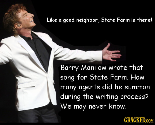 Like a good neighbor, State Farm is there! Barry Manilow wrote that song for State Farm. How many agents did he summon during the writing process? We