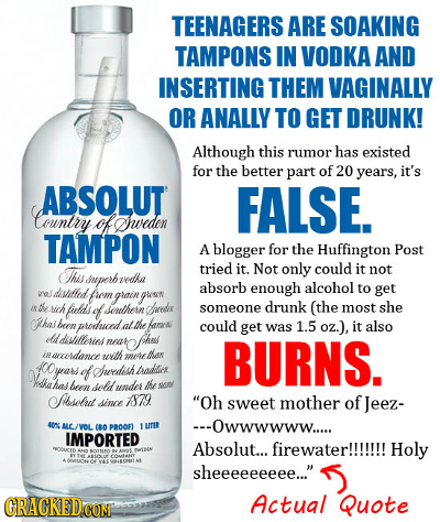 TEENAGERS ARE SOAKING TAMPONS IN VODKA AND INSERTING THEM VAGINALLY OR ANALLY TO GET DRUNK! Although this rumor has existed for the better part of 20