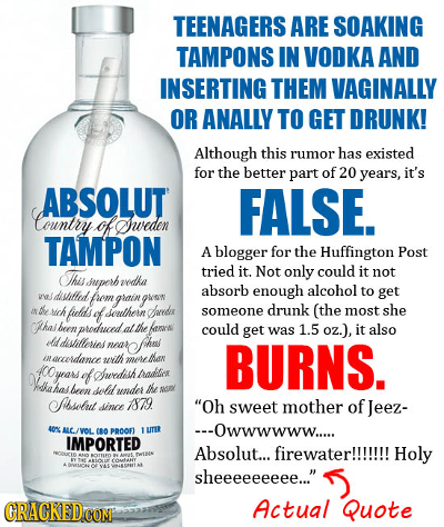 TEENAGERS ARE SOAKING TAMPONS IN VODKA AND INSERTING THEM VAGINALLY OR ANALLY TO GET DRUNK! Although this rumor has existed for the better part of 20 