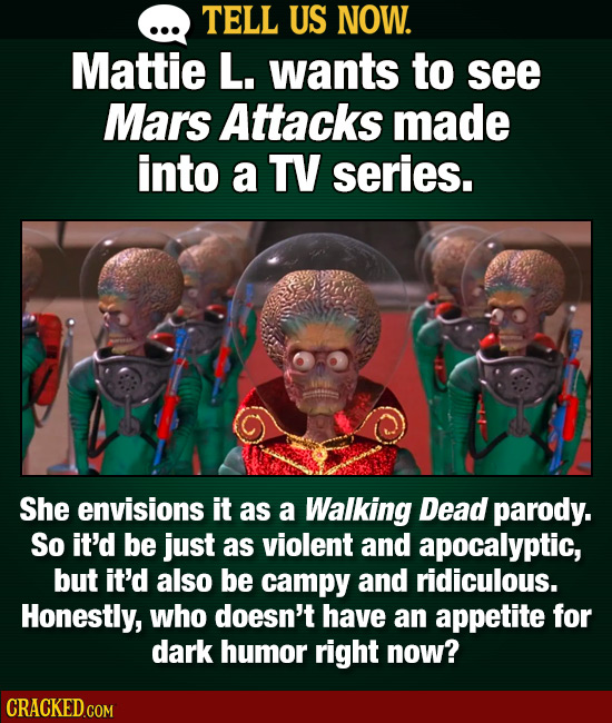 TELL US NOW. Mattie L. wants to see Mars Attacks made into a TV series. She envisions it as a Walking Dead parody. So it'd be just as violent and apoc