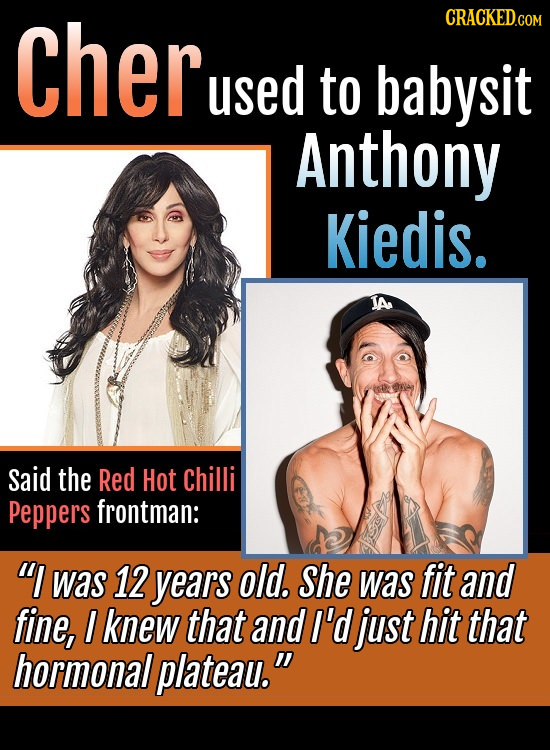 Cher CRACKEDCON used to babysit Anthony Kiedis. Said the Red Hot Chilli Peppers frontman: I was 12 years old. She was fit and fine, I knew that and I