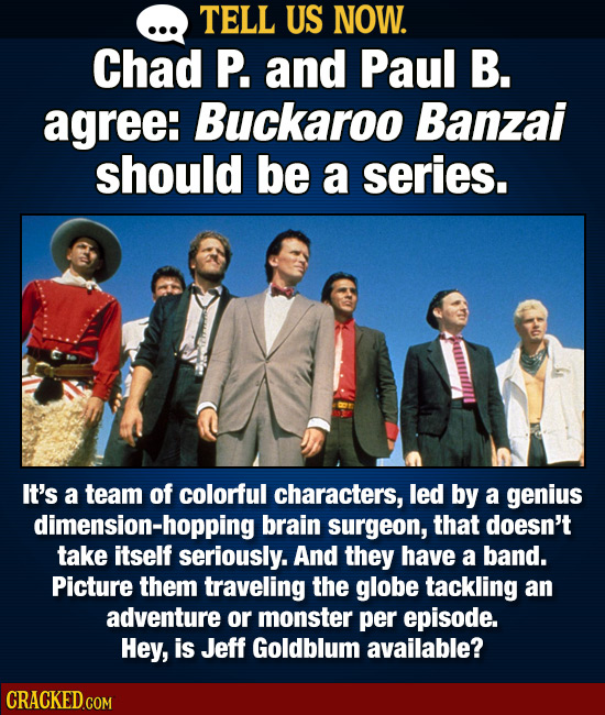 TELL US NOW. Chad P. and Paul B. agree: Buckaroo Banzai should be a series. It's a team of colorful characters, led by a genius dimension-hopping brai