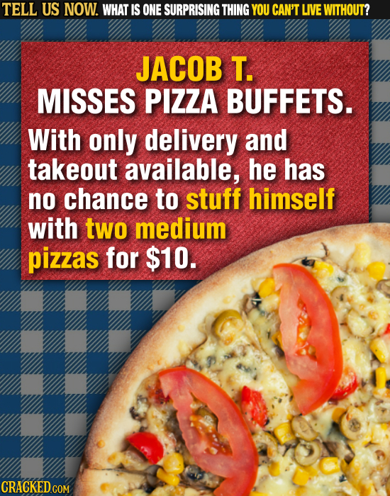 TELL US NOW. WHAT IS ONE SURPRISING THING YOU CAN'T LIVE WITHOUT? JACOB T. MISSES PIZZA BUFFETS. With only delivery and takeout available, he has no c