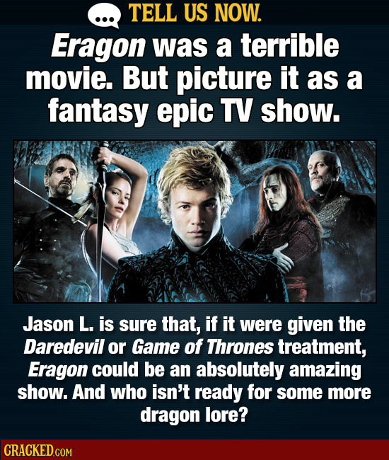 TELL US NOW. Eragon was a terrible movie. But picture it as a fantasy epic TV show. Jason L. is sure that, if it were given the Daredevil or Game of T