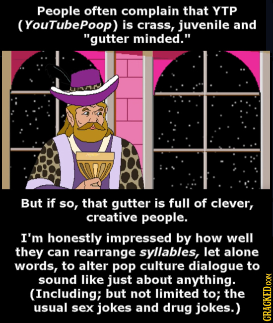 People often complain that YTP (Youtubepoop) is crass, juvenile and gutter minded. But if So, that gutter is full of clever, creative people. I'm ho