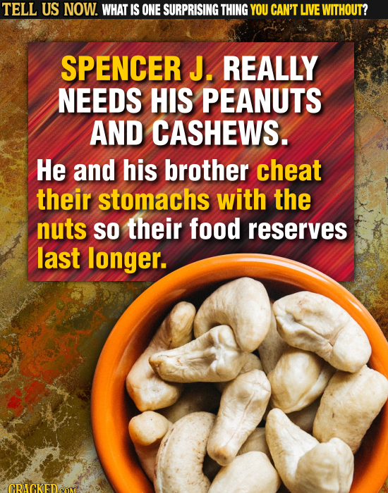 TELL US NOW. WHAT IS ONE SURPRISING THING YOU CAN'T LIVE WITHOUT? SPENCER J. REALLY NEEDS HIS PEANUTS AND CASHEWS. He and his brother cheat their stom