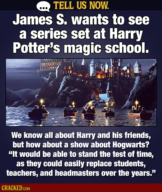 TELL US NOW. James S. wants to see a series set at Harry Potter's magic school. We know all about Harry and his friends, but how about a show about Ho