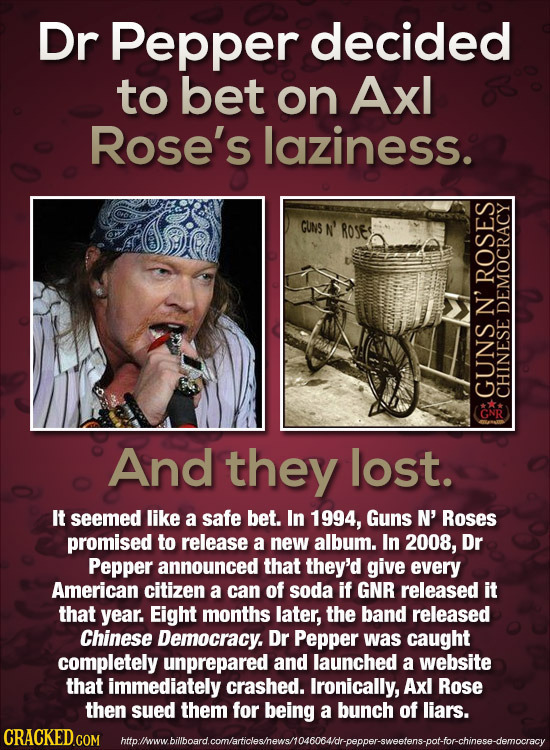 Dr Pepper decided to bet on Axl Rose's laziness. GUNS N' ROse ROSES N' DEMOCRACY GUNS GNR CHINESE And they lost. It seemed like a safe bet. In 1994, G