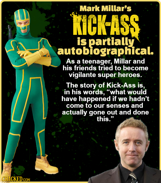 Mark Millar's KICK-ASS is autobiographical. As a teenager, Millar and his friends tried to become vigilante super heroes. The story of Kick-Ass is, in