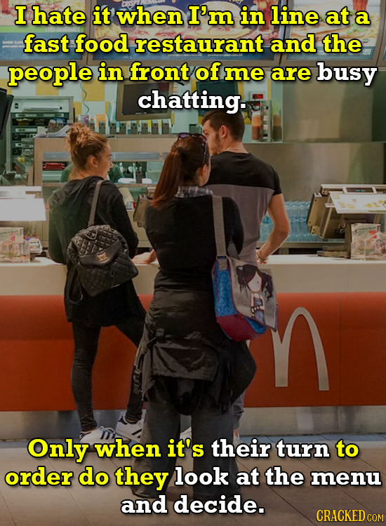I hate it when I'm in line at a fast food restaurant and the people in front of me are busy chatting. n Only when it's their turn to order do they loo