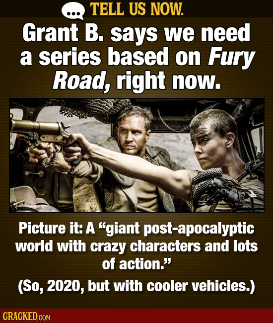 TELL US NOW. Grant B. says we need a series based on Fury Road, right now. Picture it: A giant post-apocalyptic world with crazy characters and lots