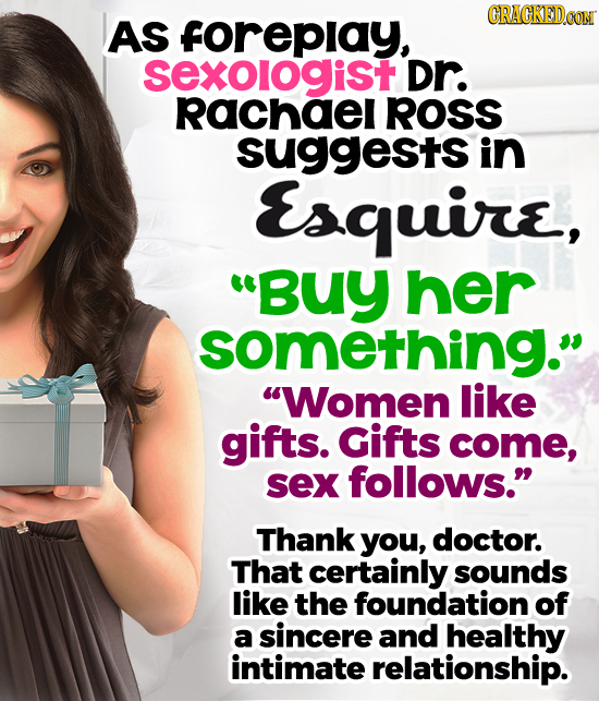 CRACKEDOON AS forepiay, sexologist Dr. rRachael ROSS suggests in Esquire, Buy her something. Women like gifts. Gifts come, sex follows. Thank you,