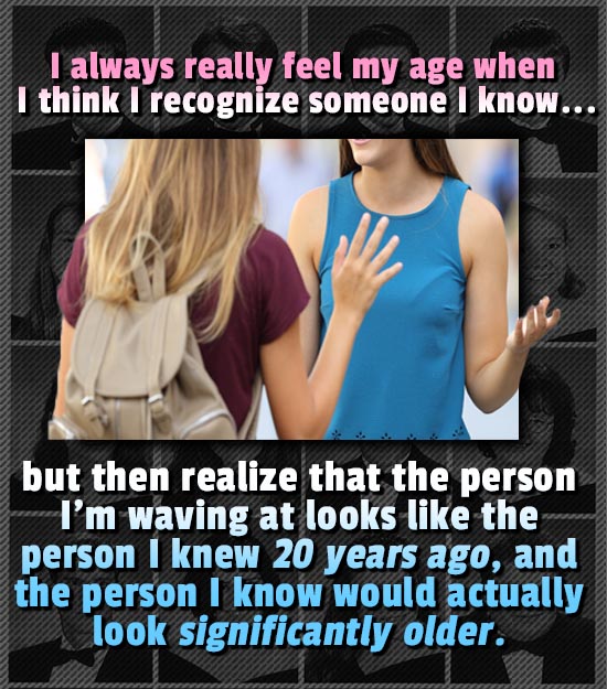 I always really feel my age when I think recognize someone I know... but then realize that the person I'm waving at looks like the person I knew 20 ye