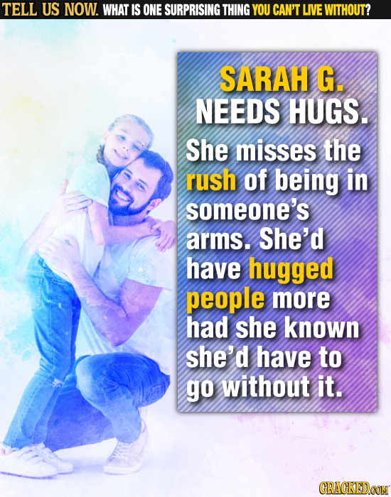 TELL US NOW. WHAT IS ONE SURPRISING THING YOU CAN'T LIVE WITHOUT? SARAH G. NEEDS HUGS. She misses the rush of being in someone's arms. She'd have hugg