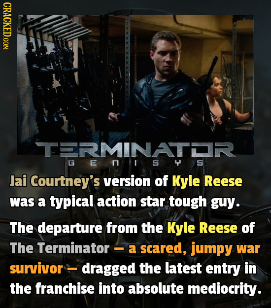 CRACKED.COM TERMINATR G E S Jai Courtney's version of Kyle Reese was a typical action star tough guy. The departure from the Kyle Reese of The Termina