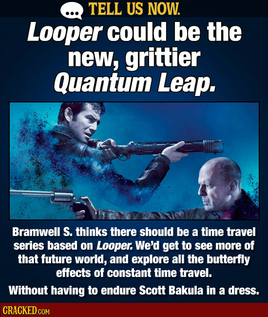 TELL US NOW. Looper could be the new, grittier Quantum Leap. Bramwell S. thinks there should be a time travel series based on Looper. We'd get to see