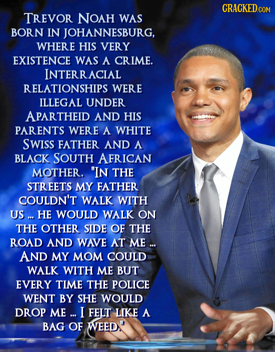 CRACKEDcO TREVOR NOAH WAS BORN IN JOHANNESBURG, WHERE HIS VERY EXISTENCE WAS A CRIME. INTERRACIAL RELATIONSHIPS WERE ILLEGAL UNDER APARTHEID AND HIS P