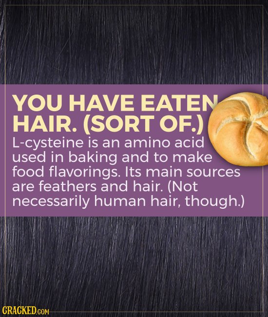 YOU HAVE EATEN HAIR. (SORT OF.) L-cysteine is an amino acid used in baking and to make food flavorings. Its main sources are feathers and hair. (Not n