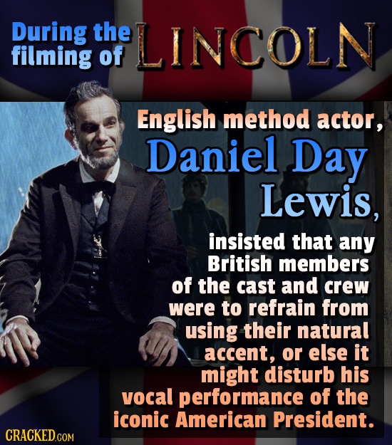 During the LINCOLN filming of English method actor, Daniel Day Lewis, insisted that any British members of the cast and crew were to refrain from usin