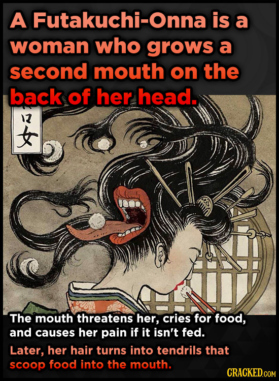 A Futakuchi-Onna is a woman who grows a second mouth on the back of her head. 13 The mouth threatens her, Cries for food, and causes her pain if it is