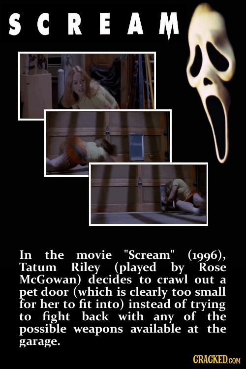 SCREAM In the movie Scream (1996), Tatum Riley (played by Rose McGowan) decides to crawl out a pet door (which is clearly too small for her to fit i