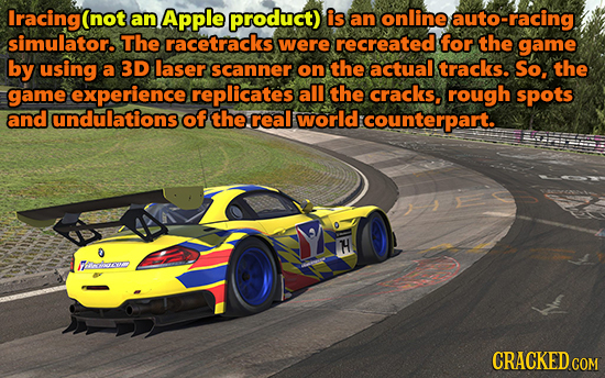 Iracing(not an Apple product) is an online auto-racing simulator. The racetracks were recreated for the game by using a 3D laser scanner on the actual