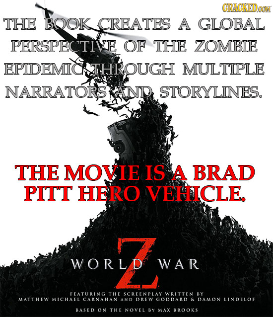 CRAGKEDa THE BOOK CREATES A GLOBAL PERSPECTIVE OF THE ZOMBIE EPIDEMIOATHROUGH MULTIPLE NARRATORS AND STORYLINES. THE MOVIE IS A BRAD PITT HERO VEHICLE