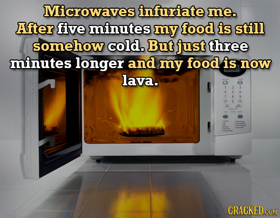 Microwaves infuriate me. After five minutes my food is still somehow cold. But just three minutes longer and my food is now lava. 4 5 7 B 4 0