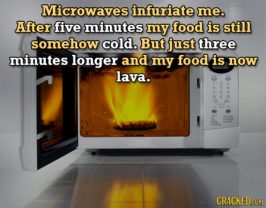 Microwaves infuriate me. After five minutes my food is still somehow cold. But just three minutes longer and my food is now lava. 4 5 7 B 4 0 