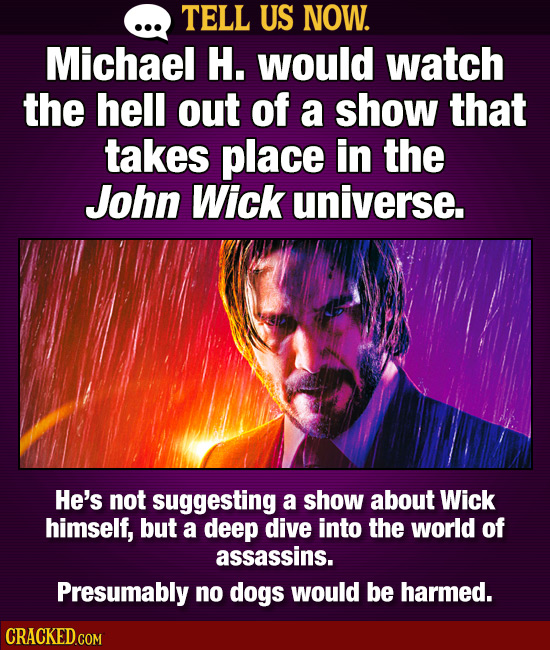 TELL US NOW. Michael H. would watch the hell out of a show that takes place in the John Wick universe. He's not suggesting a show about Wick himself,