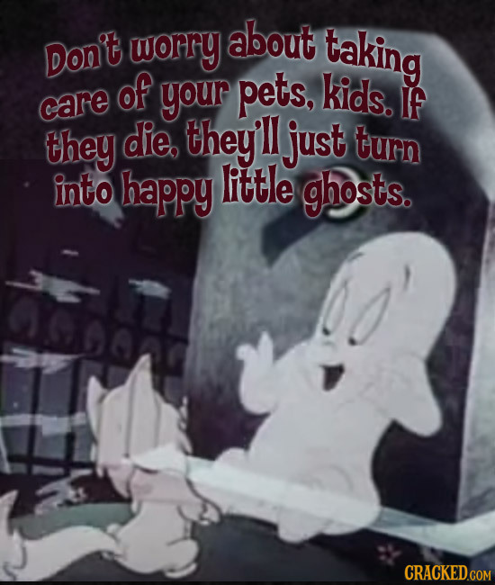 worry about taking Don't of your pets, kids. care IF they die. they'll just turn into happy little ghosts. 