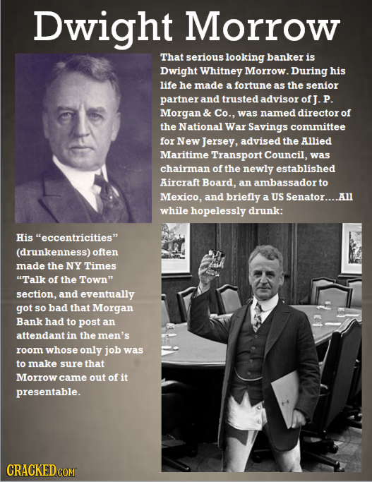 Dwight Morrow That serious looking banker is Dwight Whitney Morrow. During his life he made a fortune as the senior partner and trusted advisor Morgan