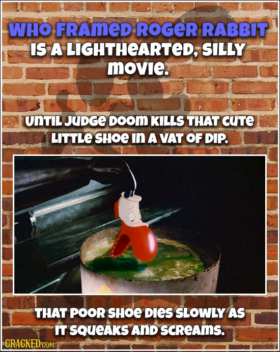 WHO FRAmeD ROGER RABBIT IS A LIGHTHEARTED, SILLY movie. UNTIL JUDGE DOOM KILLS THAT CUTe LITTLE SHOE In A VAT OF DIP. THAT POOR SHOE DIES SLOWLY AS IT