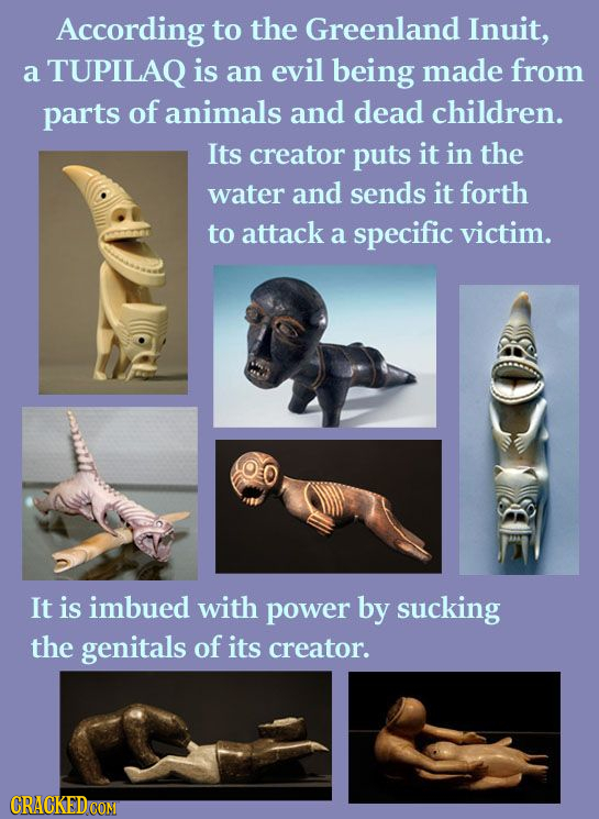 According to the Greenland Inuit, a TUPILAQ is an evil being made from parts of animals and dead children. Its creator puts it in the water and sends