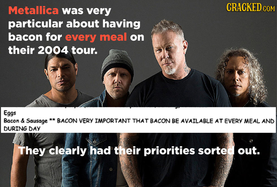 Metallica CRACKED c was very COM particular about having bacon for every meal on their 2004 tour. Eggs Bacon & Sausage BACON VERY IMPORTANT THAT BACON