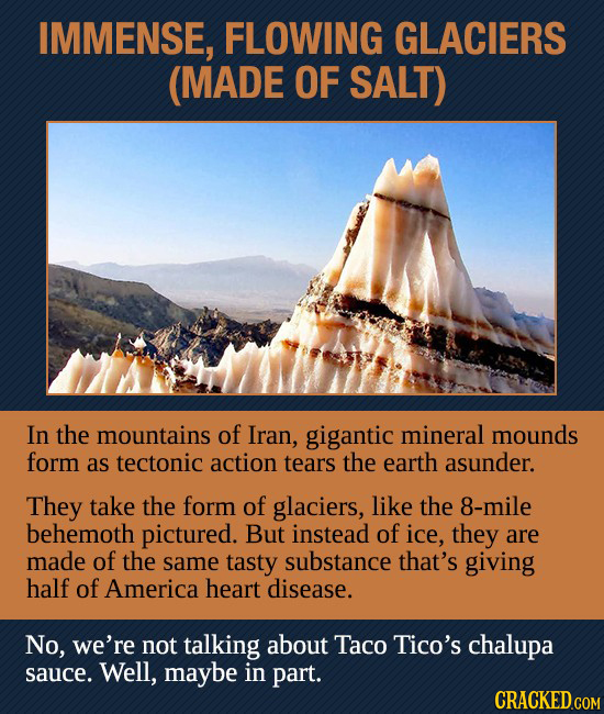 IMMENSE, FLOWING GLACIERS (MADE OF SALT) In the mountains of Iran, gigantic mineral mounds form as tectonic action tears the earth asunder. They take