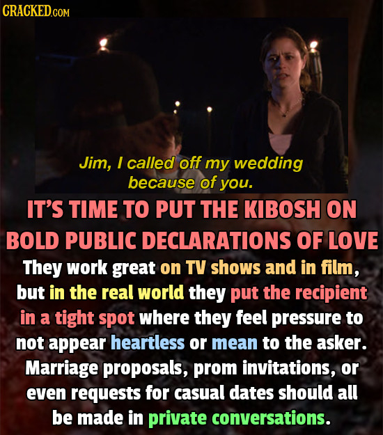 CRACKED.COM Jim, I called off my wedding because of you. IT'S TIME TO PUT THE KIBOSH ON BOLD PUBLIC DECLARATIONS OF LOVE They work great on TV shows a