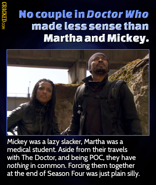 CRACKED.COM No couple in Doctor Who made less sense than Martha and Mickey. Mickey was a lazy slacker, Martha was a medical student. Aside from their 