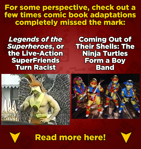 For some perspective, check out a few times comic book adaptations completely missed the mark: Legends of the Coming Out of Superheroes, or Their Shel