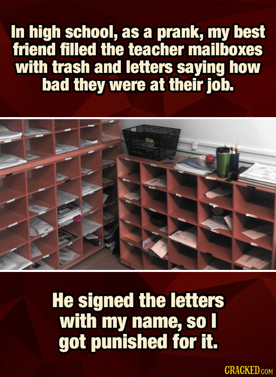 In high school, as a prank, my best friend filled the teacher mailboxes with trash and letters saying how bad they were at their job. He signed the le