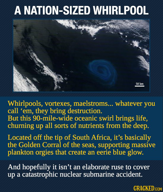 A NATION-S WHIRLPOOL 50 km Whirlpools, vortexes, maelstroms... whatever you call 'em, they bring destruction. But this 90-mile-wide oceanic swirl brin