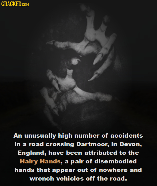 CRACKED.COM An unusually high number of accidents in a road crossing Dartmoor, in Devon, England, have been attributed to the Hairy Hands, a pair of d