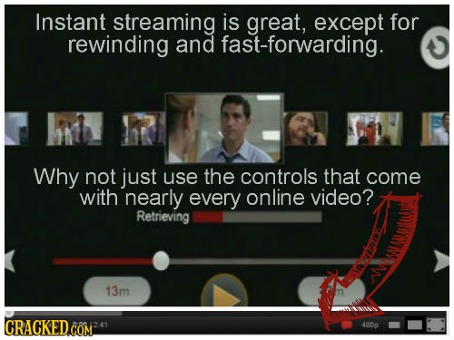 Instant streaming is great, except for rewinding and fast-forwarding. hh R Why not just use the controls that come with nearly every online video? Ret