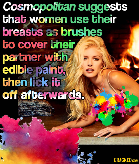Cosmopolitan suggests that women use their breasts as brushes to cover their partner with edible paint, then lick it off afterwards.