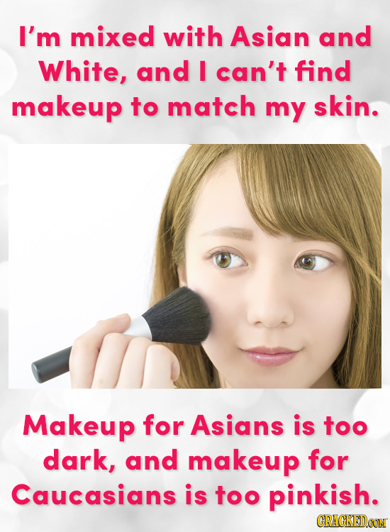 I'm mixed with Asian and White, and I can't find makeup to match my skin. Makeup for Asians is too dark, and makeup for Caucasians is too pinkish. CRA