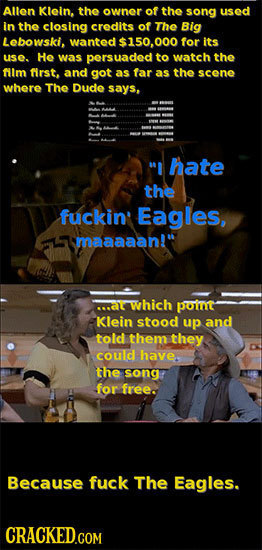 Allen Klein, the owner of the song used in the closing credits of The Big Lebowski, wanted $150,000 for its use. He was persuaded to watch the fim fir